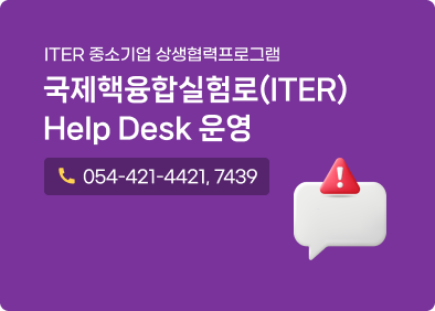 ITER 중소기업 상생협력프로그램 국제핵융합실험로(ITER) Help Desk 운영 전화번호:054-421-4421, 7439