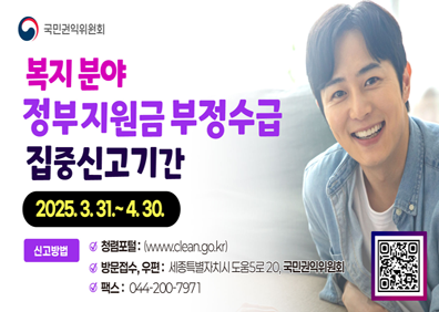 복지분야 정부지원금 부정수급 집중신고기간 (2025.03.31~04.30)신고방법 -청렴포털 www.clean.go.kr             - 방문접수, 우편 : 세종특별자치시 도움5로 20, 국민권익위원회             - 팩스 : 044-200-7971