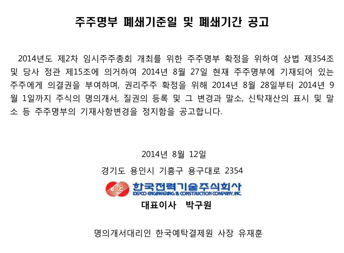 주주명부 폐쇄기준일 및 폐쇄기간 공고 2014년도 제2차 임시주주총회 개최를 위한 주주명부 확정을 위하여 상법 제354조 및 당사 정관 제15조에 의거하여 2014년 8월 27일 현재 주주명부에 기재되어 있는 주주에게 의결권을 부여하며, 권리주주 확정을 위해 2014년 8월 28일부터 2014년 9 월 1일까지 주식의 명의개서, 질권의 등록 및 그 변경과 말소, 신탁재산의 표시 및 말 소 등 주주명부의 기재사항변경을 정지함을 공고합니다. 2014년 8월 12일 경기도 용인시 기흥구 용구대로 2354 한국전력기술주식회사 KEPCO ENGINEERING & CONSTRUCTION COMPANY, INC 대표이사 박구원 명의개서대리인 한국예탁결제원 사장 유재훈