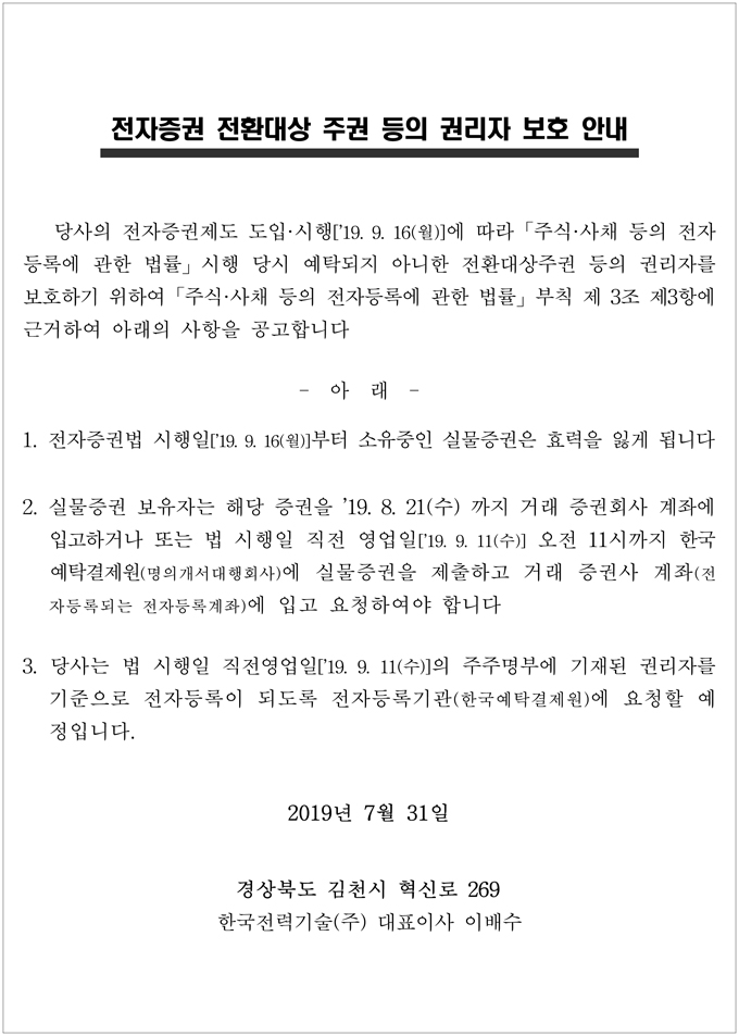전자증권 전환대상 주권 등의 권리자 보호 안내 당사의 전자증권제도 도입·시행['19. 9. 16(월)]에 따라 주식·사채 등의 전자 등록에 관한 법률」 시행 당시 예탁되지 아니한 전환대상주권 등의 권리자를 보호하기 위하여 주식·사채 등의 전자등록에 관한 법률」 부칙 제 3조 제3항에 근거하여 아래의 사항을 공고합니다 아래 1. 전자증권법 시행일['19.9.16(월)]부터 소유중인 실물증권은 효력을 잃게 됩니다 2. 실물증권 보유자는 해당 증권을 '19. 8. 21(수) 까지 거래 증권회사 계좌에 입고하거나 또는 법 시행일 직전 영업일 [19. 9. 11(수)] 오전 11시까지 한국 예탁결제원(명의개서 대행회사)에 실물증권을 제출하고 거래 증권사 계좌(전 자등록되는 전자등록계좌)에 입고 요청하여야 합니다 3. 당사는 법 시행일 직전영업일['19. 9. 11(수)]의 주주명부에 기재된 권리자를 기준으로 전자등록이 되도록 전자등록기관(한국예탁결제원)에 요청할 예 정입니다. 2019년 7월 31일 경상북도 김천시 혁신로 269 한국전력기술(주) 대표이사 이배수