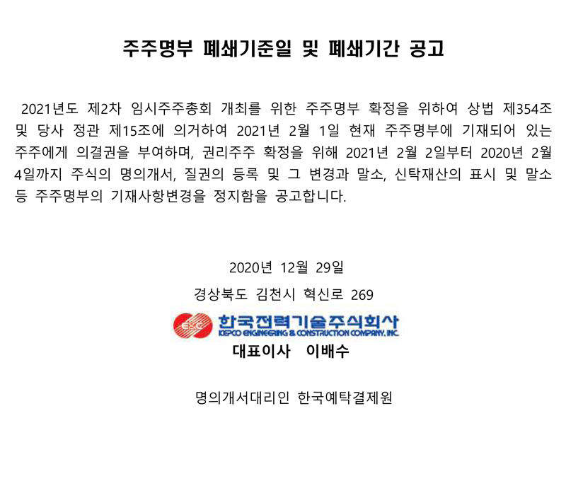 주주명부 폐쇄기준일 및 폐쇄기간 공고 2021년도 제2차 임시주주총회 개최를 위한 주주명부 확정을 위하여 상법 제354조 및 당사 정관 제15조에 의거하여 2021년 2월 1일 현재 주주명부에 기재되어 있는 주주에게 의결권을 부여하며, 권리주주 확정을 위해 2021년 2월 2일부터 2020년 2월 4일까지 주식의 명의개서, 질권의 등록 및 그 변경과 말소, 신탁재산의 표시 및 말소 등 주주명부의 기재사항변경을 정지함을 공고합니다. 2020년 12월 29일 경상북도 김천시 혁신로 269 한국전력기술주식회사 KEPCO ENGINEERING & CONSTRUCTION COMPANY, INC 대표이사 이배수 명의개서대리인 한국예탁결제원