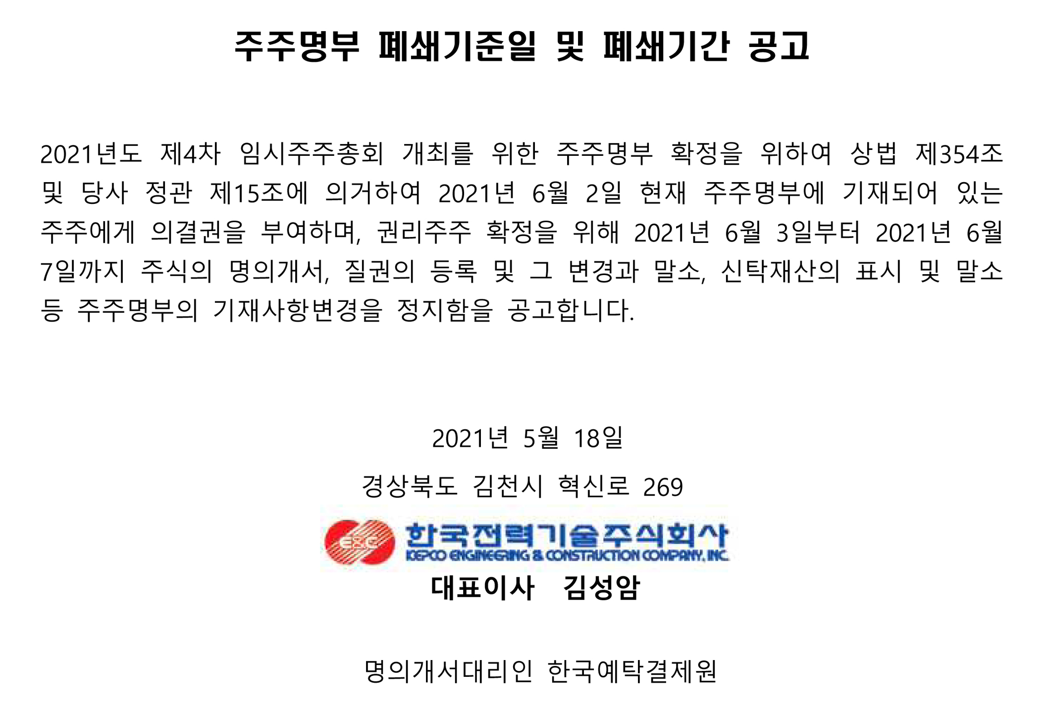 주주명부 폐쇄기준일 및 폐쇄기간 공고 2021년도 제4차 임시주주총회 개최를 위한 주주명부 확정을 위하여 상법 제354조 및 당사 정관 제15조에 의거하여 2021년 6월 2일 현재 주주명부에 기재되어 있는 주주에게 의결권을 부여하며, 권리주주 확정을 위해 2021년 6월 3일부터 2021년 6월 7일까지 주식의 명의개서, 질권의 등록 및 그 변경과 말소, 신탁재산의 표시 및 말소 등 주주명부의 기재사항변경을 정지함을 공고합니다. 2021년 5월 18일 경상북도 김천시 혁신로 269 한국전력기술주식회사 KEPCO ENGINEERING & CONSTRUCTION COMPANY, INC 대표이사 김성암 명의개서대리인 한국예탁결제원