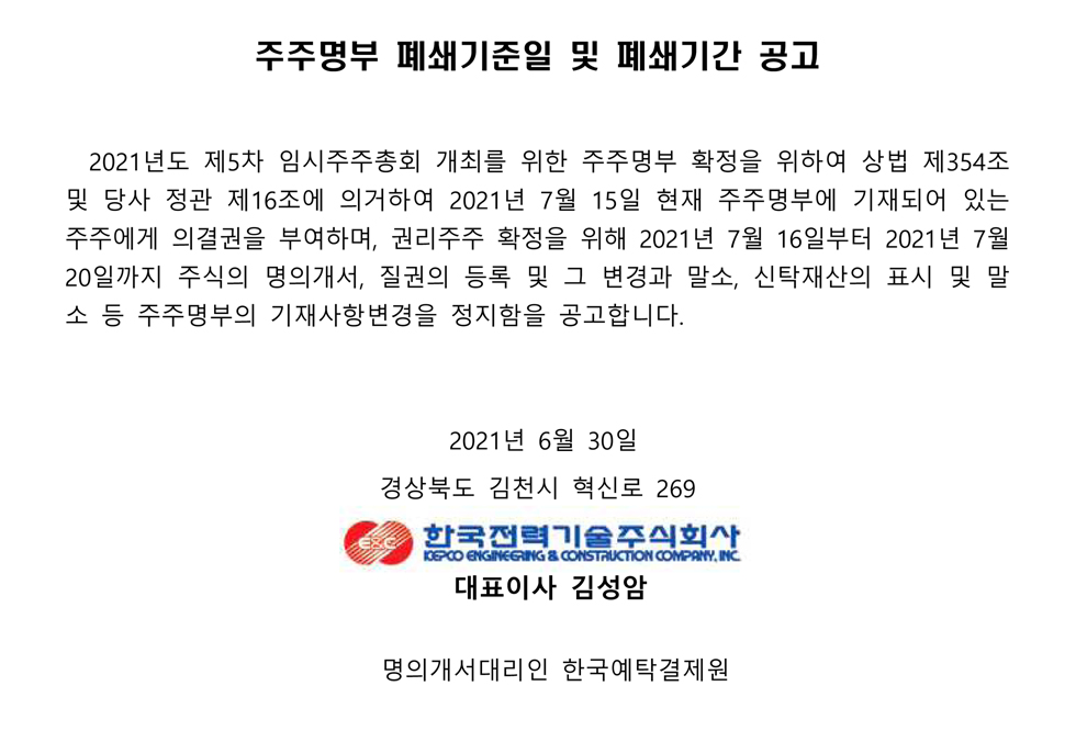 주주명부 폐쇄기준일 및 폐쇄기간 공고 2021년도 제5차 임시주주총회 개최를 위한 주주명부 확정을 위하여 상법 제354조 및 당사 정관 제16조에 의거하여 2021년 7월 15일 현재 주주명부에 기재되어 있는 주주에게 의결권을 부여하며, 권리주주 확정을 위해 2021년 7월 16일부터 2021년 7월 20일까지 주식의 명의개서, 질권의 등록 및 그 변경과 말소, 신탁재산의 표시 및 말 소 등 주주명부의 기재사항변경을 정지함을 공고합니다. 2021년 6월 30일 경상북도 김천시 혁신로 269 한국전력기술주식회사 KEPCO ENGINEERING & CONSTRUCTION COMPANY, INC. 대표이사 김성암 명의개서대리인 한국예탁결제원