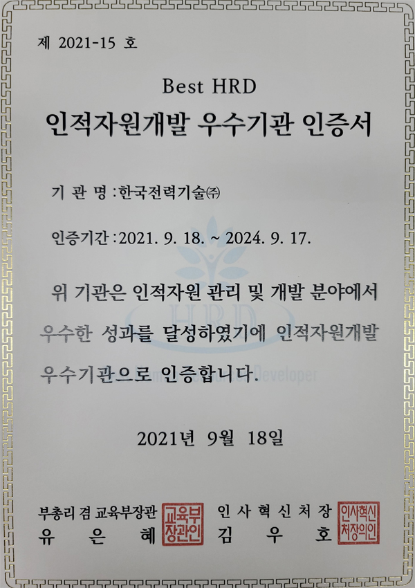 제2021-15호 Best HRD 인적자원개발 우수기관인증서 기관명 : 한국전력기술(주) 인증기간 : 2021. 9. 18~2024.9.17 위 기관은 인적자원 관리 및 개발 분야에서 우수한 성과를 달성하였기에 인적자원개발 우수기관으로 인증합니다. 2021년 9월 19일 부총리겸 교육부장관 유은혜 인사혁신처장 김우호