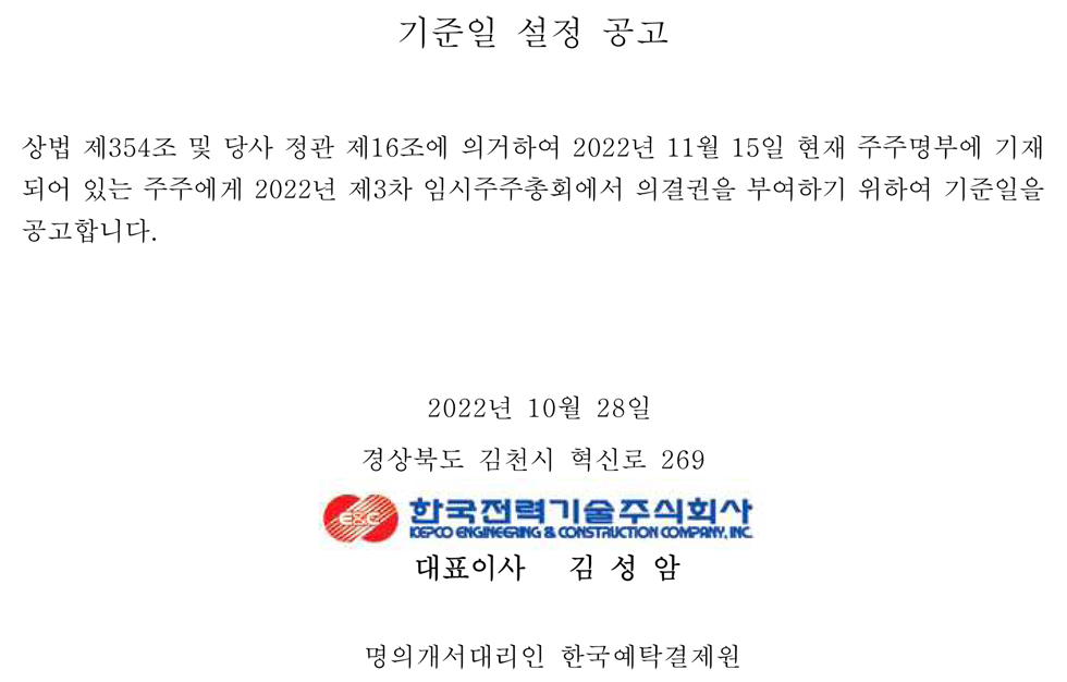 기준일 설정 공고 상법 제354조 및 당사 정관 제16조에 의거하여 2022년 11월 15일 현재 주주명부에 기재 되어 있는 주주에게 2022년 제3차 임시주주총회에서 의결권을 부여하기 위하여 기준일을 공고합니다. 2022년 10월 28일 경상북도 김천시 혁신로 269 한국전력기술주식회사 KEPCO ENGINEERING & CONSTRUCTION COMPANY, INC. 대표이사 김성암 명의개서대리인 한국예탁결제원