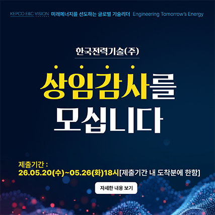 <p>KEPCO E&C VISION 미래에너지를 선도하는 글로벌 기술리더 Engineering Tomorrow's Energy</p><p><br></p><p>한국전력기술(주)</p><p>상임감사를</p><p>모십니다</p><p><br></p><p>제출기간 :</p><p>26.05.20(수)~05.26(화)18시(제출기간 내 도착분에 한함)</p><p><br></p><p>자세한 내용 보기</p>