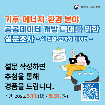 <h3 class="nsv_survey_reply_question_title" style="box-sizing: border-box; margin: 0px; padding: 0px; position: relative; color: rgb(34, 34, 34); word-break: break-all; white-space: pre-wrap; overflow-wrap: break-word; font-size: 22px; line-height: 28px; font-family: se-nanumsquare, sans-serif, Meiryo;"><span style="font-size: 14px; font-weight: normal;">기후</span><span style="font-size: 14px; font-weight: normal;">·에너지</span><span style="font-size: 14px; font-weight: normal;">·환경 분야</span></h3><div><span style="font-size: 14px; font-weight: normal;">공공데이터 개방 확대를 위한</span></div><div><span style="font-size: 14px; font-weight: normal;">설문조사 - AI 친화</span><span style="font-size: 14px; color: rgb(34, 34, 34); font-family: se-nanumsquare, sans-serif, Meiryo; white-space: pre-wrap;">·고가치 데이터-</span></div><div><span style="font-size: 14px; color: rgb(34, 34, 34); font-family: se-nanumsquare, sans-serif, Meiryo; white-space: pre-wrap;"><br></span></div><div><span style="font-size: 14px; color: rgb(34, 34, 34); font-family: se-nanumsquare, sans-serif, Meiryo; white-space: pre-wrap;">설문 작성하면</span></div><div><span style="font-size: 14px; color: rgb(34, 34, 34); font-family: se-nanumsquare, sans-serif, Meiryo; white-space: pre-wrap;">추첨을 통해 경품을 드립니다.</span></div><div><span style="font-size: 14px; color: rgb(34, 34, 34); font-family: se-nanumsquare, sans-serif, Meiryo; white-space: pre-wrap;">기간:2026.5.11.(월) - 5.31(일)</span></div><div><span style="font-size: 12px;"><br></span></div><div><span style="font-size: 12px;"><span style="font-family: dotum;">﻿</span><br></span></div>